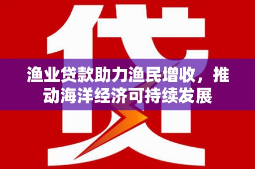 灌云渔业贷款助力渔民增收，推动海洋经济可持续发展