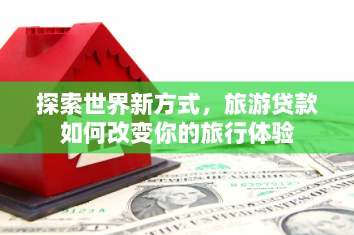 资溪探索世界新方式，旅游贷款如何改变你的旅行体验